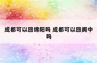成都可以回绵阳吗 成都可以回阆中吗